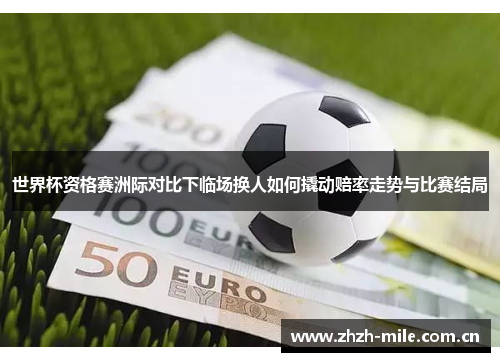世界杯资格赛洲际对比下临场换人如何撬动赔率走势与比赛结局 世界杯资格赛洲际对比下临场换人如何撬动赔率走势与比赛结局
